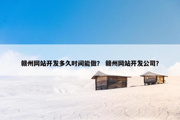 赣州网站开发多久时间能做？ 赣州网站开发公司？