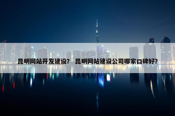 昆明网站开发建设？ 昆明网站建设公司哪家口碑好？