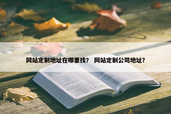 网站定制地址在哪里找？ 网站定制公司地址？