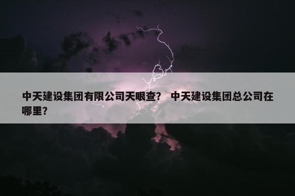 中天建设集团有限公司天眼查？ 中天建设集团总公司在哪里？