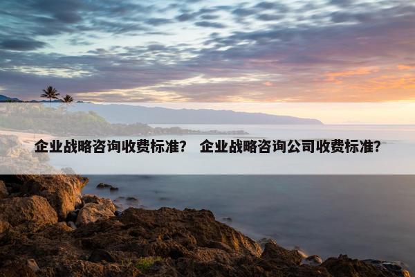 企业战略咨询收费标准？ 企业战略咨询公司收费标准？