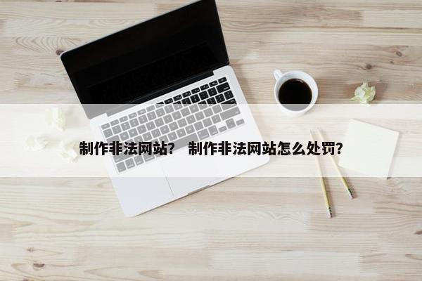 制作非法网站？ 制作非法网站怎么处罚？