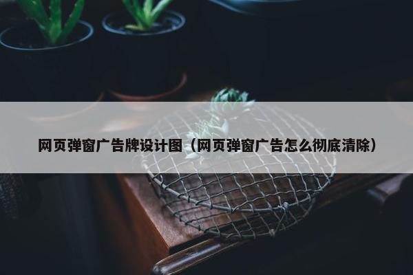 网页弹窗广告牌设计图（网页弹窗广告怎么彻底清除）