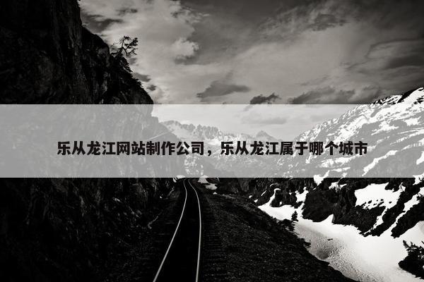 乐从龙江网站制作公司，乐从龙江属于哪个城市