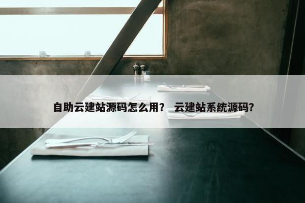 自助云建站源码怎么用？ 云建站系统源码？