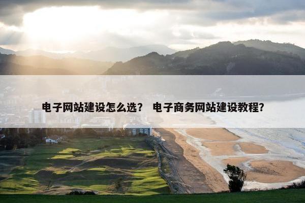 电子网站建设怎么选？ 电子商务网站建设教程？