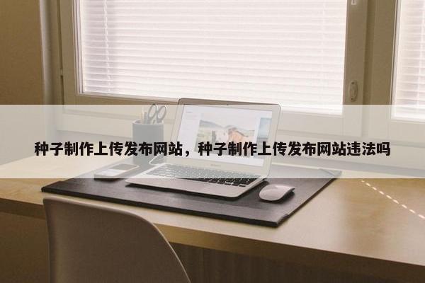 种子制作上传发布网站，种子制作上传发布网站违法吗