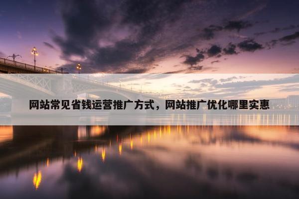 网站常见省钱运营推广方式，网站推广优化哪里实惠