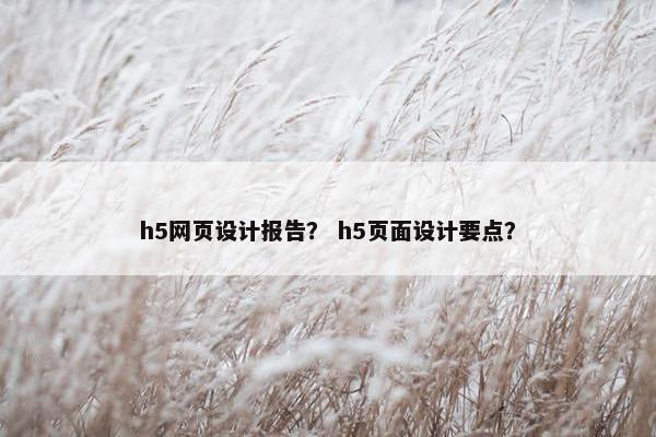 h5网页设计报告？ h5页面设计要点？