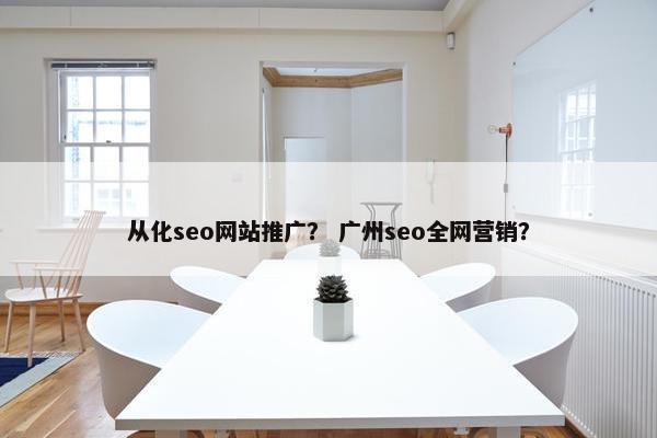 从化seo网站推广？ 广州seo全网营销？