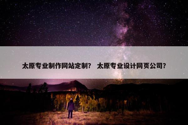 太原专业制作网站定制？ 太原专业设计网页公司？