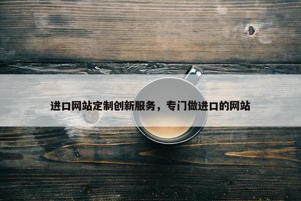 进口网站定制创新服务，专门做进口的网站