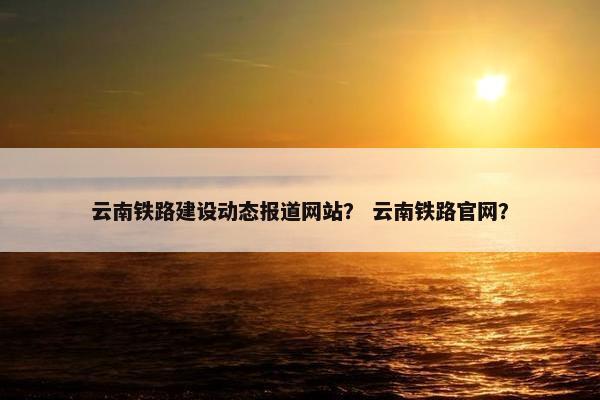 云南铁路建设动态报道网站？ 云南铁路官网？