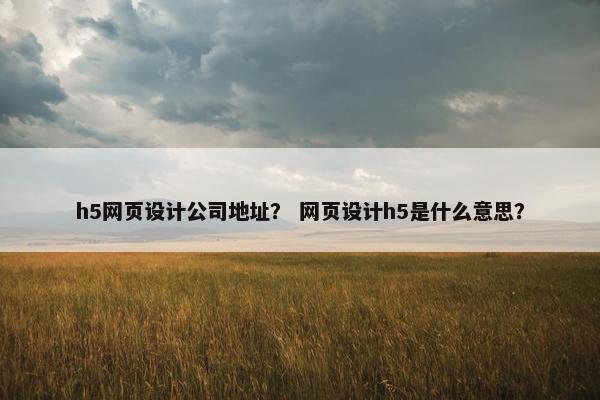 h5网页设计公司地址？ 网页设计h5是什么意思？
