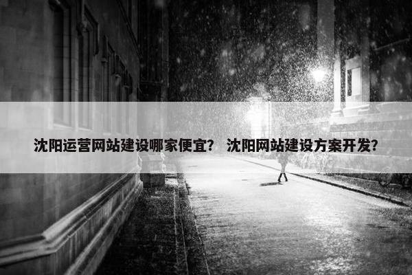 沈阳运营网站建设哪家便宜？ 沈阳网站建设方案开发？