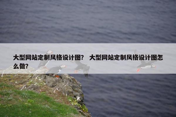大型网站定制风格设计图？ 大型网站定制风格设计图怎么做？