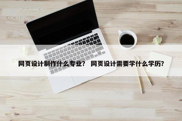 网页设计制作什么专业？ 网页设计需要学什么学历？
