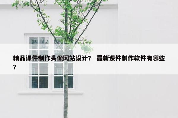 精品课件制作头像网站设计？ 最新课件制作软件有哪些？