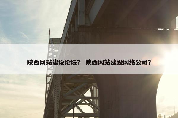 陕西网站建设论坛？ 陕西网站建设网络公司？