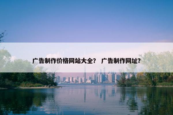 广告制作价格网站大全？ 广告制作网址？