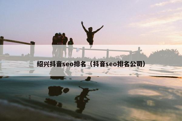 绍兴抖音seo排名（抖音seo排名公司）