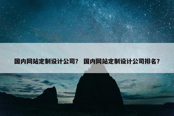 国内网站定制设计公司？ 国内网站定制设计公司排名？
