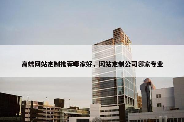 高端网站定制推荐哪家好，网站定制公司哪家专业