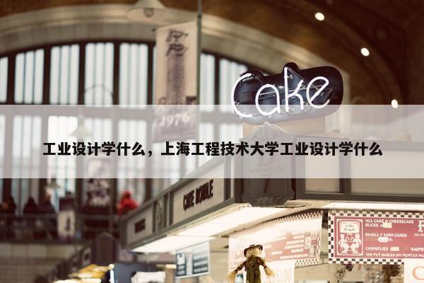 工业设计学什么，上海工程技术大学工业设计学什么