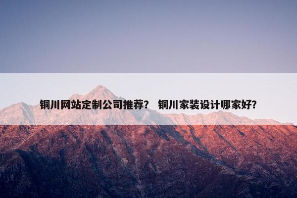 铜川网站定制公司推荐？ 铜川家装设计哪家好？