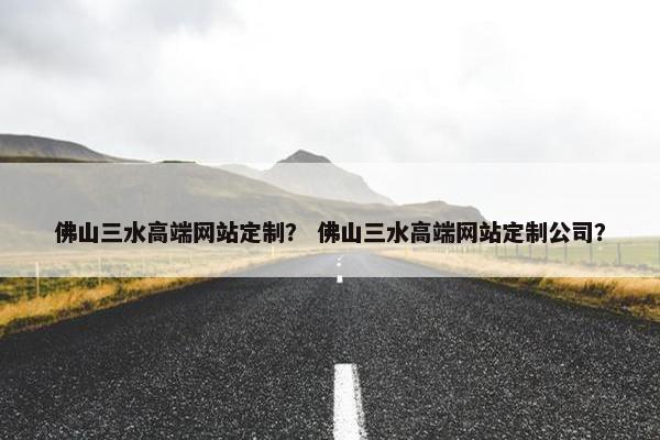 佛山三水高端网站定制？ 佛山三水高端网站定制公司？