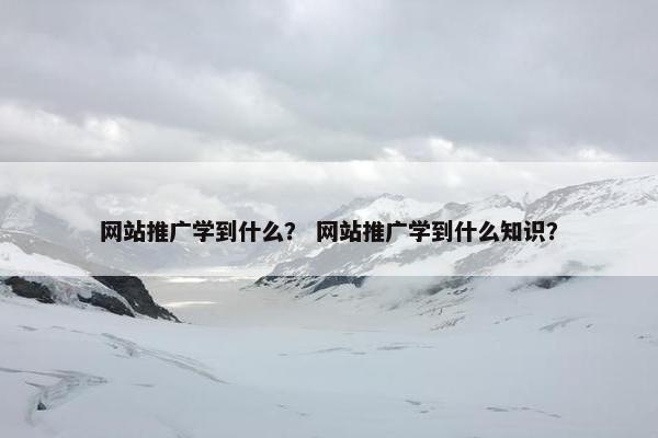 网站推广学到什么？ 网站推广学到什么知识？