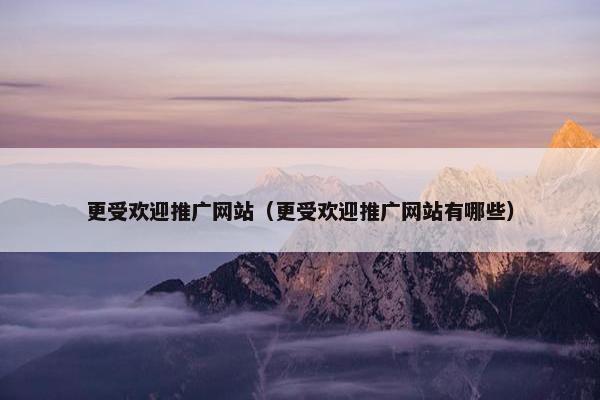 更受欢迎推广网站（更受欢迎推广网站有哪些）
