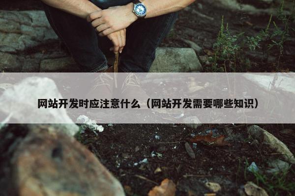 网站开发时应注意什么（网站开发需要哪些知识）