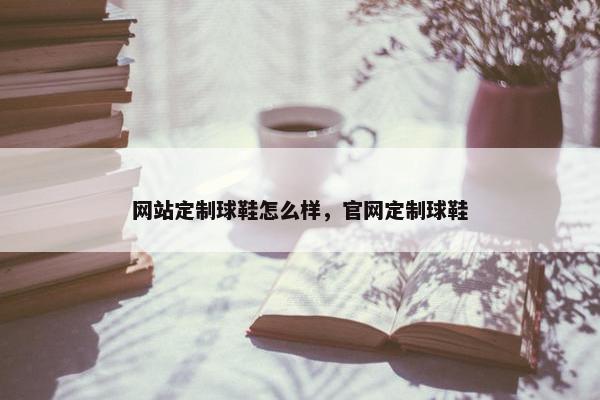 网站定制球鞋怎么样，官网定制球鞋
