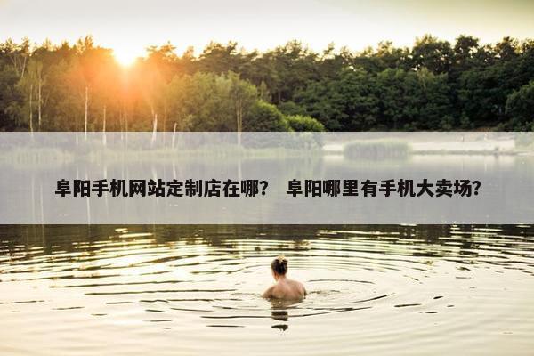 阜阳手机网站定制店在哪？ 阜阳哪里有手机大卖场？