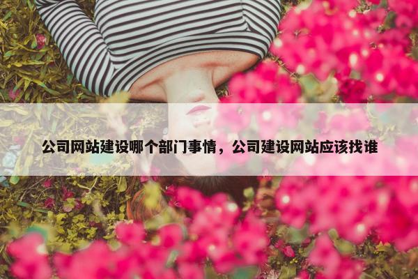公司网站建设哪个部门事情，公司建设网站应该找谁