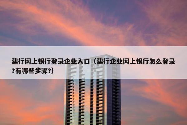 建行网上银行登录企业入口（建行企业网上银行怎么登录?有哪些步骤?）
