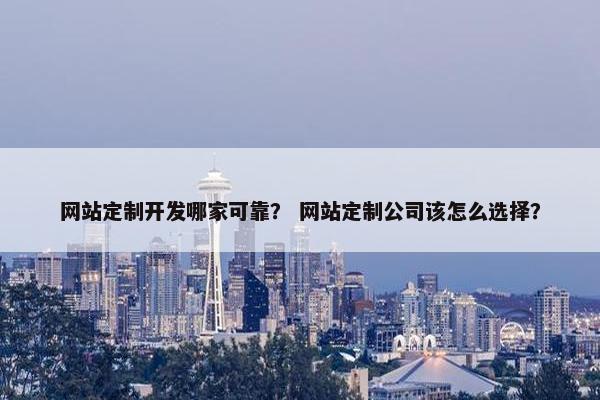 网站定制开发哪家可靠？ 网站定制公司该怎么选择？