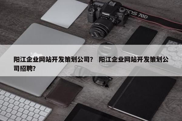 阳江企业网站开发策划公司？ 阳江企业网站开发策划公司招聘？