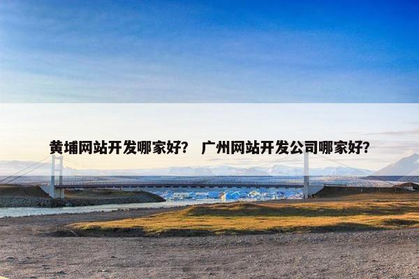 黄埔网站开发哪家好？ 广州网站开发公司哪家好？