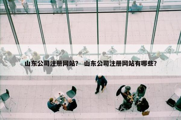 山东公司注册网站？ 山东公司注册网站有哪些？
