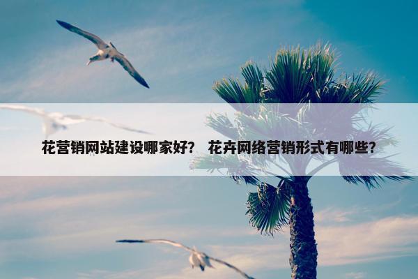 花营销网站建设哪家好？ 花卉网络营销形式有哪些？