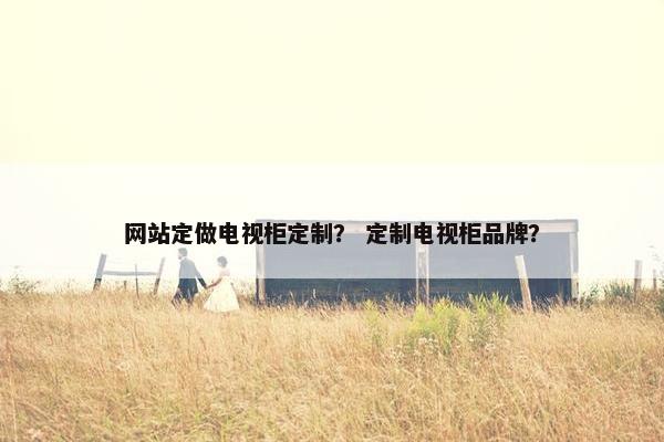 网站定做电视柜定制？ 定制电视柜品牌？