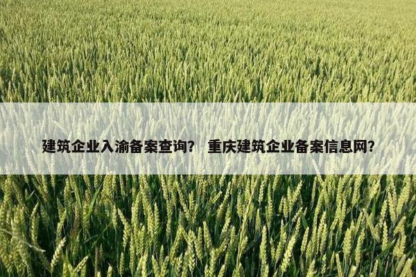 建筑企业入渝备案查询？ 重庆建筑企业备案信息网？