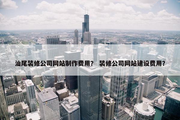 汕尾装修公司网站制作费用？ 装修公司网站建设费用？