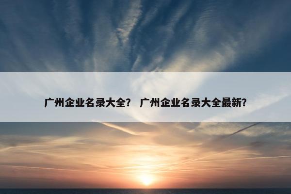 广州企业名录大全？ 广州企业名录大全最新？