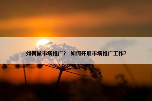 如何做市场推广？ 如何开展市场推广工作？