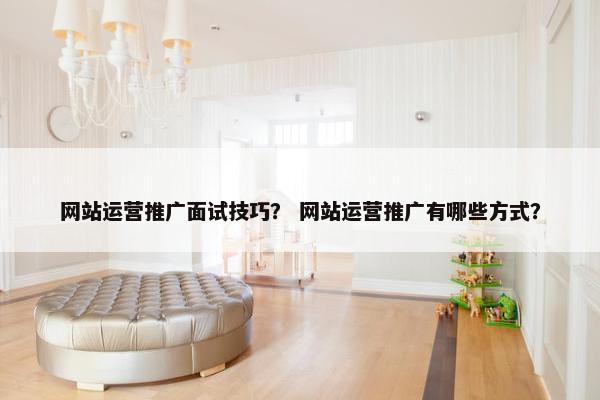 网站运营推广面试技巧？ 网站运营推广有哪些方式？