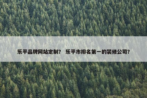 乐平品牌网站定制？ 乐平市排名第一的装修公司？
