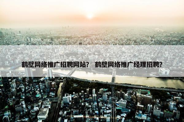 鹤壁网络推广招聘网站？ 鹤壁网络推广经理招聘？